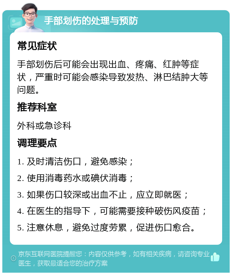 手部划伤的处理与预防 常见症状 手部划伤后可能会出现出血、疼痛、红肿等症状，严重时可能会感染导致发热、淋巴结肿大等问题。 推荐科室 外科或急诊科 调理要点 1. 及时清洁伤口，避免感染； 2. 使用消毒药水或碘伏消毒； 3. 如果伤口较深或出血不止，应立即就医； 4. 在医生的指导下，可能需要接种破伤风疫苗； 5. 注意休息，避免过度劳累，促进伤口愈合。