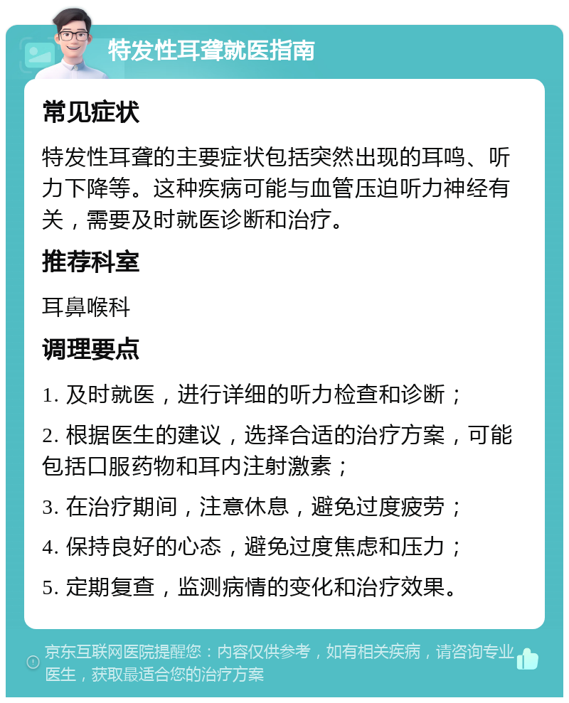 特发性耳聋就医指南 常见症状 特发性耳聋的主要症状包括突然出现的耳鸣、听力下降等。这种疾病可能与血管压迫听力神经有关，需要及时就医诊断和治疗。 推荐科室 耳鼻喉科 调理要点 1. 及时就医，进行详细的听力检查和诊断； 2. 根据医生的建议，选择合适的治疗方案，可能包括口服药物和耳内注射激素； 3. 在治疗期间，注意休息，避免过度疲劳； 4. 保持良好的心态，避免过度焦虑和压力； 5. 定期复查，监测病情的变化和治疗效果。