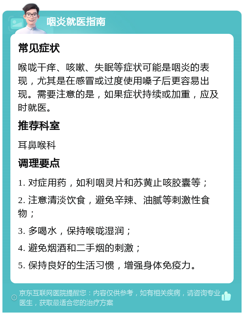 咽炎就医指南 常见症状 喉咙干痒、咳嗽、失眠等症状可能是咽炎的表现，尤其是在感冒或过度使用嗓子后更容易出现。需要注意的是，如果症状持续或加重，应及时就医。 推荐科室 耳鼻喉科 调理要点 1. 对症用药，如利咽灵片和苏黄止咳胶囊等； 2. 注意清淡饮食，避免辛辣、油腻等刺激性食物； 3. 多喝水，保持喉咙湿润； 4. 避免烟酒和二手烟的刺激； 5. 保持良好的生活习惯，增强身体免疫力。