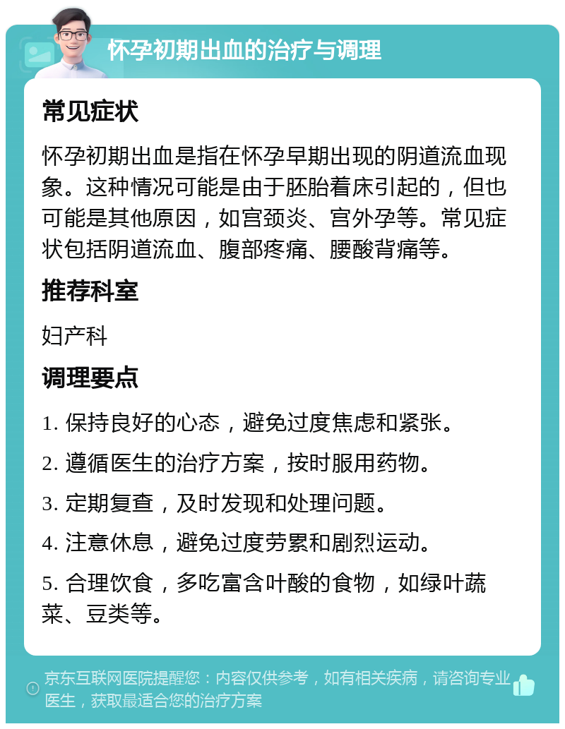 怀孕初期出血的治疗与调理 常见症状 怀孕初期出血是指在怀孕早期出现的阴道流血现象。这种情况可能是由于胚胎着床引起的，但也可能是其他原因，如宫颈炎、宫外孕等。常见症状包括阴道流血、腹部疼痛、腰酸背痛等。 推荐科室 妇产科 调理要点 1. 保持良好的心态，避免过度焦虑和紧张。 2. 遵循医生的治疗方案，按时服用药物。 3. 定期复查，及时发现和处理问题。 4. 注意休息，避免过度劳累和剧烈运动。 5. 合理饮食，多吃富含叶酸的食物，如绿叶蔬菜、豆类等。