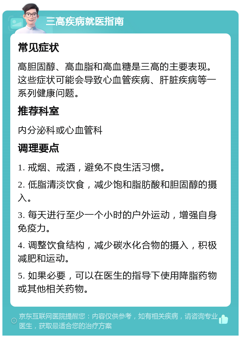 三高疾病就医指南 常见症状 高胆固醇、高血脂和高血糖是三高的主要表现。这些症状可能会导致心血管疾病、肝脏疾病等一系列健康问题。 推荐科室 内分泌科或心血管科 调理要点 1. 戒烟、戒酒，避免不良生活习惯。 2. 低脂清淡饮食，减少饱和脂肪酸和胆固醇的摄入。 3. 每天进行至少一个小时的户外运动，增强自身免疫力。 4. 调整饮食结构，减少碳水化合物的摄入，积极减肥和运动。 5. 如果必要，可以在医生的指导下使用降脂药物或其他相关药物。