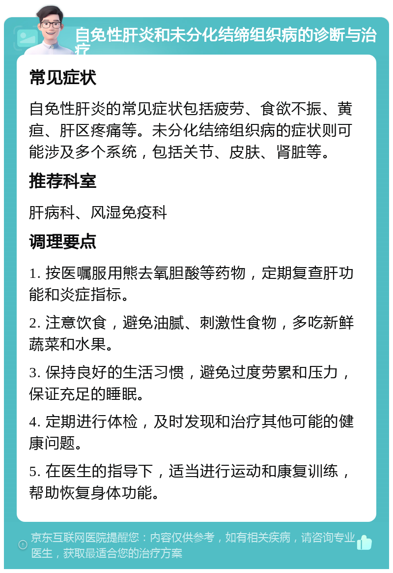 自免性肝炎和未分化结缔组织病的诊断与治疗 常见症状 自免性肝炎的常见症状包括疲劳、食欲不振、黄疸、肝区疼痛等。未分化结缔组织病的症状则可能涉及多个系统，包括关节、皮肤、肾脏等。 推荐科室 肝病科、风湿免疫科 调理要点 1. 按医嘱服用熊去氧胆酸等药物，定期复查肝功能和炎症指标。 2. 注意饮食，避免油腻、刺激性食物，多吃新鲜蔬菜和水果。 3. 保持良好的生活习惯，避免过度劳累和压力，保证充足的睡眠。 4. 定期进行体检，及时发现和治疗其他可能的健康问题。 5. 在医生的指导下，适当进行运动和康复训练，帮助恢复身体功能。