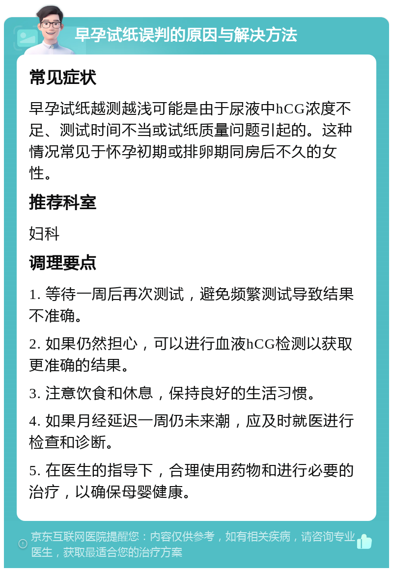 早孕试纸误判的原因与解决方法 常见症状 早孕试纸越测越浅可能是由于尿液中hCG浓度不足、测试时间不当或试纸质量问题引起的。这种情况常见于怀孕初期或排卵期同房后不久的女性。 推荐科室 妇科 调理要点 1. 等待一周后再次测试，避免频繁测试导致结果不准确。 2. 如果仍然担心，可以进行血液hCG检测以获取更准确的结果。 3. 注意饮食和休息，保持良好的生活习惯。 4. 如果月经延迟一周仍未来潮，应及时就医进行检查和诊断。 5. 在医生的指导下，合理使用药物和进行必要的治疗，以确保母婴健康。