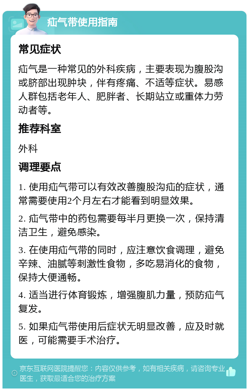 疝气带使用指南 常见症状 疝气是一种常见的外科疾病，主要表现为腹股沟或脐部出现肿块，伴有疼痛、不适等症状。易感人群包括老年人、肥胖者、长期站立或重体力劳动者等。 推荐科室 外科 调理要点 1. 使用疝气带可以有效改善腹股沟疝的症状，通常需要使用2个月左右才能看到明显效果。 2. 疝气带中的药包需要每半月更换一次，保持清洁卫生，避免感染。 3. 在使用疝气带的同时，应注意饮食调理，避免辛辣、油腻等刺激性食物，多吃易消化的食物，保持大便通畅。 4. 适当进行体育锻炼，增强腹肌力量，预防疝气复发。 5. 如果疝气带使用后症状无明显改善，应及时就医，可能需要手术治疗。