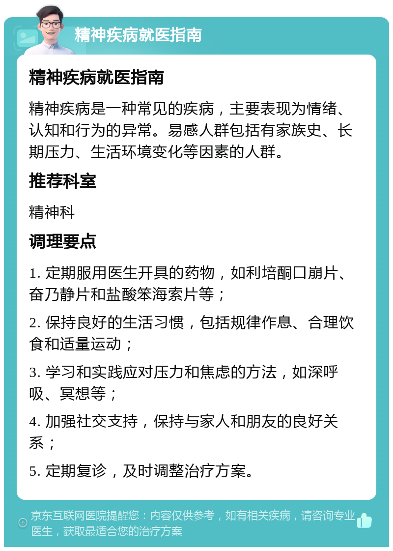 精神疾病就医指南 精神疾病就医指南 精神疾病是一种常见的疾病，主要表现为情绪、认知和行为的异常。易感人群包括有家族史、长期压力、生活环境变化等因素的人群。 推荐科室 精神科 调理要点 1. 定期服用医生开具的药物，如利培酮口崩片、奋乃静片和盐酸笨海索片等； 2. 保持良好的生活习惯，包括规律作息、合理饮食和适量运动； 3. 学习和实践应对压力和焦虑的方法，如深呼吸、冥想等； 4. 加强社交支持，保持与家人和朋友的良好关系； 5. 定期复诊，及时调整治疗方案。