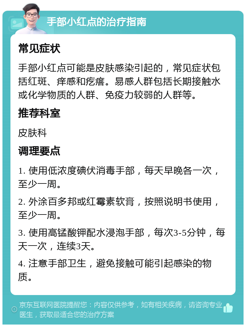 手部小红点的治疗指南 常见症状 手部小红点可能是皮肤感染引起的，常见症状包括红斑、痒感和疙瘩。易感人群包括长期接触水或化学物质的人群、免疫力较弱的人群等。 推荐科室 皮肤科 调理要点 1. 使用低浓度碘伏消毒手部，每天早晚各一次，至少一周。 2. 外涂百多邦或红霉素软膏，按照说明书使用，至少一周。 3. 使用高锰酸钾配水浸泡手部，每次3-5分钟，每天一次，连续3天。 4. 注意手部卫生，避免接触可能引起感染的物质。