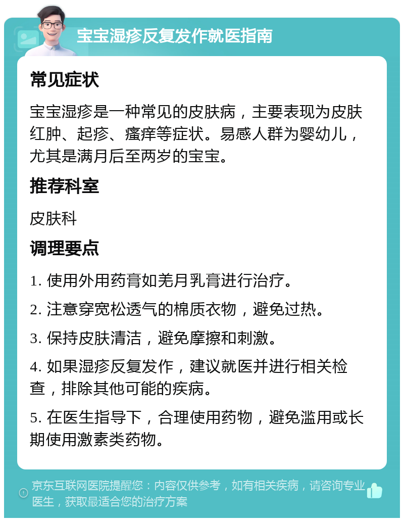 宝宝湿疹反复发作就医指南 常见症状 宝宝湿疹是一种常见的皮肤病，主要表现为皮肤红肿、起疹、瘙痒等症状。易感人群为婴幼儿，尤其是满月后至两岁的宝宝。 推荐科室 皮肤科 调理要点 1. 使用外用药膏如羌月乳膏进行治疗。 2. 注意穿宽松透气的棉质衣物，避免过热。 3. 保持皮肤清洁，避免摩擦和刺激。 4. 如果湿疹反复发作，建议就医并进行相关检查，排除其他可能的疾病。 5. 在医生指导下，合理使用药物，避免滥用或长期使用激素类药物。