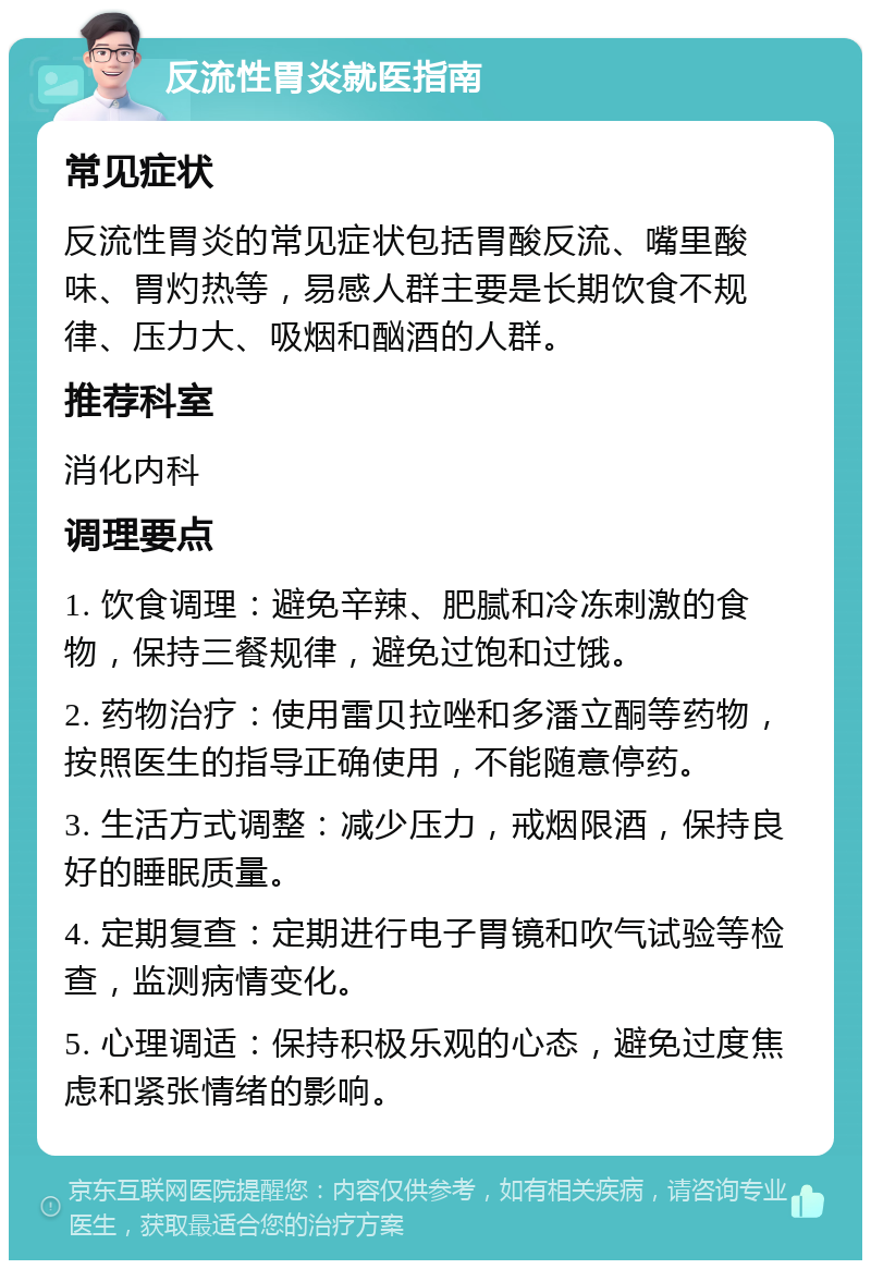 反流性胃炎就医指南 常见症状 反流性胃炎的常见症状包括胃酸反流、嘴里酸味、胃灼热等，易感人群主要是长期饮食不规律、压力大、吸烟和酗酒的人群。 推荐科室 消化内科 调理要点 1. 饮食调理：避免辛辣、肥腻和冷冻刺激的食物，保持三餐规律，避免过饱和过饿。 2. 药物治疗：使用雷贝拉唑和多潘立酮等药物，按照医生的指导正确使用，不能随意停药。 3. 生活方式调整：减少压力，戒烟限酒，保持良好的睡眠质量。 4. 定期复查：定期进行电子胃镜和吹气试验等检查，监测病情变化。 5. 心理调适：保持积极乐观的心态，避免过度焦虑和紧张情绪的影响。