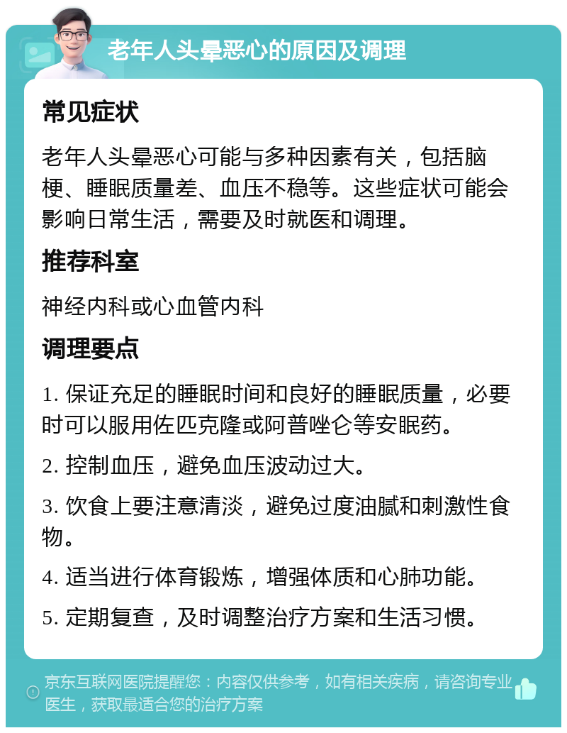 老年人头晕恶心的原因及调理 常见症状 老年人头晕恶心可能与多种因素有关，包括脑梗、睡眠质量差、血压不稳等。这些症状可能会影响日常生活，需要及时就医和调理。 推荐科室 神经内科或心血管内科 调理要点 1. 保证充足的睡眠时间和良好的睡眠质量，必要时可以服用佐匹克隆或阿普唑仑等安眠药。 2. 控制血压，避免血压波动过大。 3. 饮食上要注意清淡，避免过度油腻和刺激性食物。 4. 适当进行体育锻炼，增强体质和心肺功能。 5. 定期复查，及时调整治疗方案和生活习惯。