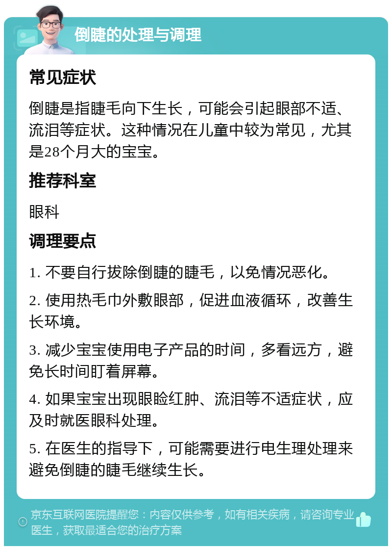 倒睫的处理与调理 常见症状 倒睫是指睫毛向下生长，可能会引起眼部不适、流泪等症状。这种情况在儿童中较为常见，尤其是28个月大的宝宝。 推荐科室 眼科 调理要点 1. 不要自行拔除倒睫的睫毛，以免情况恶化。 2. 使用热毛巾外敷眼部，促进血液循环，改善生长环境。 3. 减少宝宝使用电子产品的时间，多看远方，避免长时间盯着屏幕。 4. 如果宝宝出现眼睑红肿、流泪等不适症状，应及时就医眼科处理。 5. 在医生的指导下，可能需要进行电生理处理来避免倒睫的睫毛继续生长。