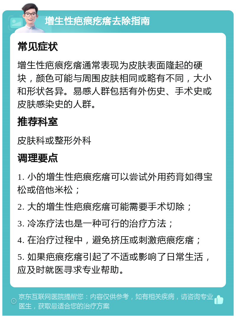 增生性疤痕疙瘩去除指南 常见症状 增生性疤痕疙瘩通常表现为皮肤表面隆起的硬块，颜色可能与周围皮肤相同或略有不同，大小和形状各异。易感人群包括有外伤史、手术史或皮肤感染史的人群。 推荐科室 皮肤科或整形外科 调理要点 1. 小的增生性疤痕疙瘩可以尝试外用药膏如得宝松或倍他米松； 2. 大的增生性疤痕疙瘩可能需要手术切除； 3. 冷冻疗法也是一种可行的治疗方法； 4. 在治疗过程中，避免挤压或刺激疤痕疙瘩； 5. 如果疤痕疙瘩引起了不适或影响了日常生活，应及时就医寻求专业帮助。