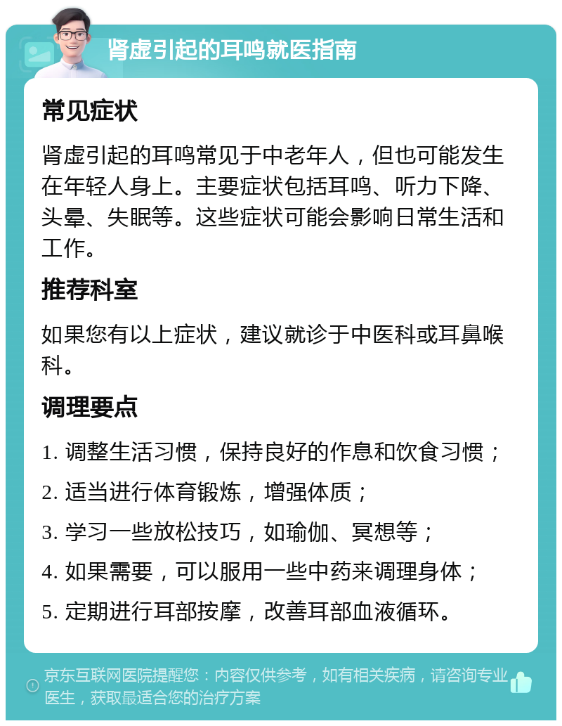 肾虚引起的耳鸣就医指南 常见症状 肾虚引起的耳鸣常见于中老年人，但也可能发生在年轻人身上。主要症状包括耳鸣、听力下降、头晕、失眠等。这些症状可能会影响日常生活和工作。 推荐科室 如果您有以上症状，建议就诊于中医科或耳鼻喉科。 调理要点 1. 调整生活习惯，保持良好的作息和饮食习惯； 2. 适当进行体育锻炼，增强体质； 3. 学习一些放松技巧，如瑜伽、冥想等； 4. 如果需要，可以服用一些中药来调理身体； 5. 定期进行耳部按摩，改善耳部血液循环。