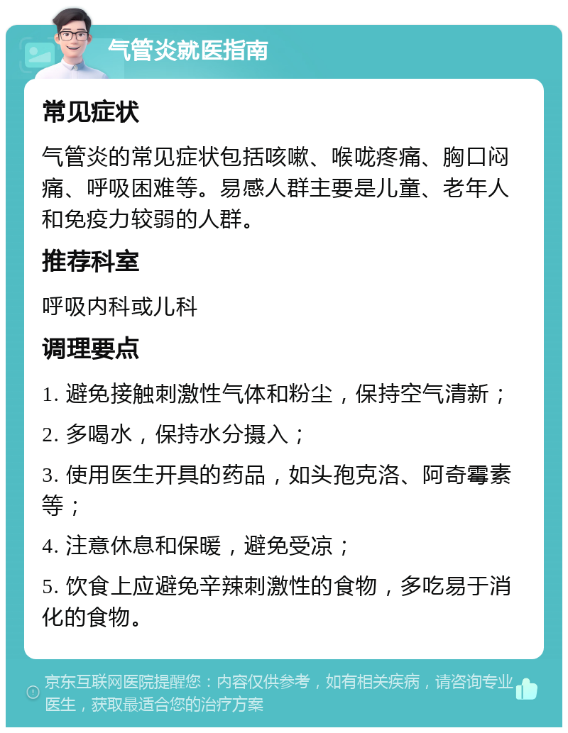 气管炎就医指南 常见症状 气管炎的常见症状包括咳嗽、喉咙疼痛、胸口闷痛、呼吸困难等。易感人群主要是儿童、老年人和免疫力较弱的人群。 推荐科室 呼吸内科或儿科 调理要点 1. 避免接触刺激性气体和粉尘，保持空气清新； 2. 多喝水，保持水分摄入； 3. 使用医生开具的药品，如头孢克洛、阿奇霉素等； 4. 注意休息和保暖，避免受凉； 5. 饮食上应避免辛辣刺激性的食物，多吃易于消化的食物。