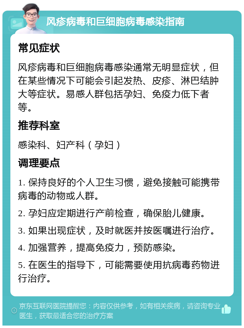 风疹病毒和巨细胞病毒感染指南 常见症状 风疹病毒和巨细胞病毒感染通常无明显症状，但在某些情况下可能会引起发热、皮疹、淋巴结肿大等症状。易感人群包括孕妇、免疫力低下者等。 推荐科室 感染科、妇产科（孕妇） 调理要点 1. 保持良好的个人卫生习惯，避免接触可能携带病毒的动物或人群。 2. 孕妇应定期进行产前检查，确保胎儿健康。 3. 如果出现症状，及时就医并按医嘱进行治疗。 4. 加强营养，提高免疫力，预防感染。 5. 在医生的指导下，可能需要使用抗病毒药物进行治疗。