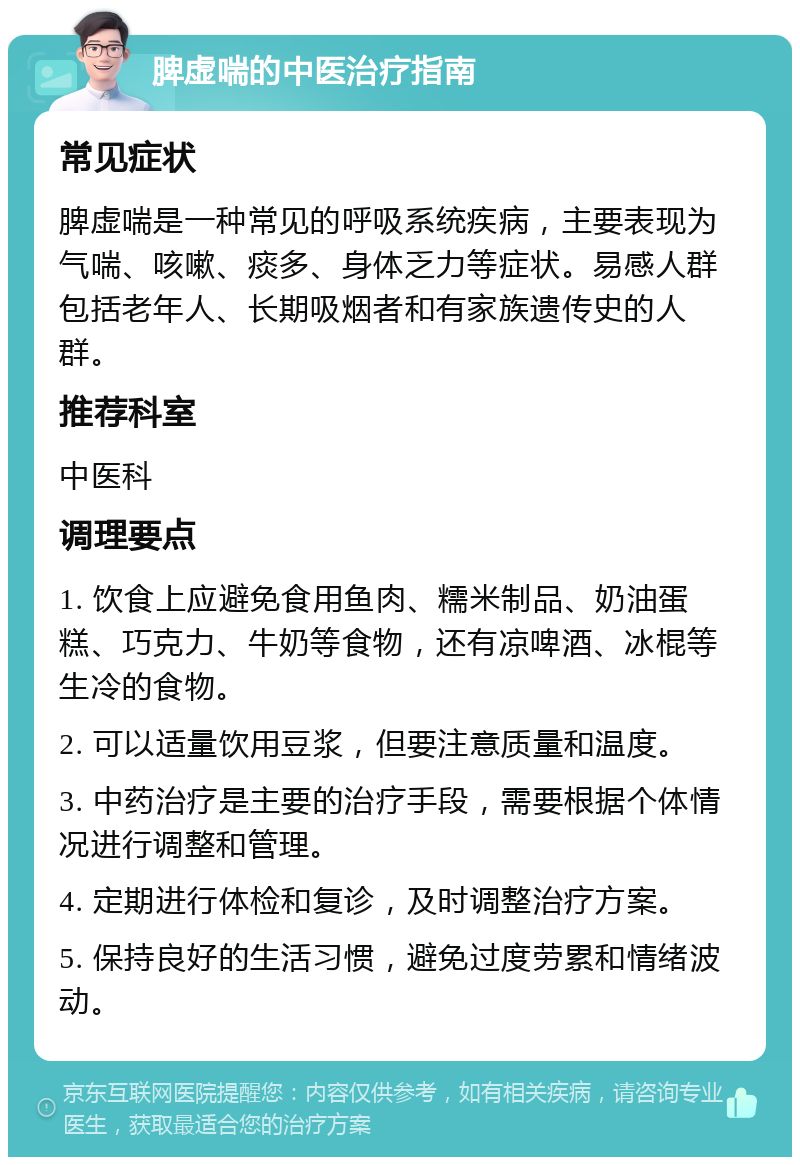 脾虚喘的中医治疗指南 常见症状 脾虚喘是一种常见的呼吸系统疾病，主要表现为气喘、咳嗽、痰多、身体乏力等症状。易感人群包括老年人、长期吸烟者和有家族遗传史的人群。 推荐科室 中医科 调理要点 1. 饮食上应避免食用鱼肉、糯米制品、奶油蛋糕、巧克力、牛奶等食物，还有凉啤酒、冰棍等生冷的食物。 2. 可以适量饮用豆浆，但要注意质量和温度。 3. 中药治疗是主要的治疗手段，需要根据个体情况进行调整和管理。 4. 定期进行体检和复诊，及时调整治疗方案。 5. 保持良好的生活习惯，避免过度劳累和情绪波动。