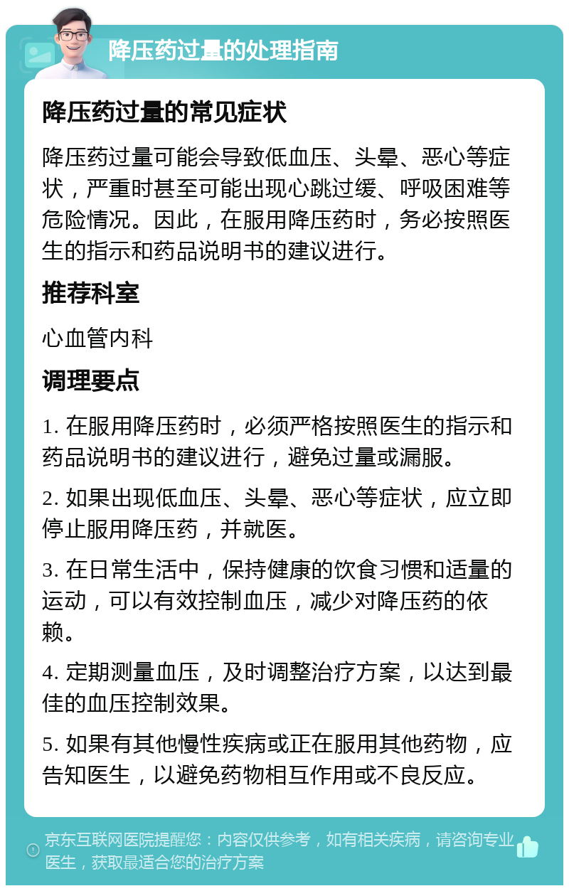 降压药过量的处理指南 降压药过量的常见症状 降压药过量可能会导致低血压、头晕、恶心等症状，严重时甚至可能出现心跳过缓、呼吸困难等危险情况。因此，在服用降压药时，务必按照医生的指示和药品说明书的建议进行。 推荐科室 心血管内科 调理要点 1. 在服用降压药时，必须严格按照医生的指示和药品说明书的建议进行，避免过量或漏服。 2. 如果出现低血压、头晕、恶心等症状，应立即停止服用降压药，并就医。 3. 在日常生活中，保持健康的饮食习惯和适量的运动，可以有效控制血压，减少对降压药的依赖。 4. 定期测量血压，及时调整治疗方案，以达到最佳的血压控制效果。 5. 如果有其他慢性疾病或正在服用其他药物，应告知医生，以避免药物相互作用或不良反应。