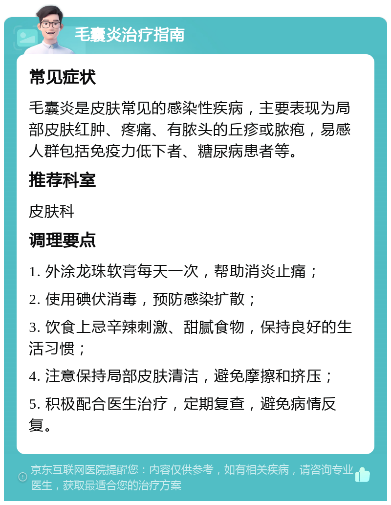 毛囊炎治疗指南 常见症状 毛囊炎是皮肤常见的感染性疾病，主要表现为局部皮肤红肿、疼痛、有脓头的丘疹或脓疱，易感人群包括免疫力低下者、糖尿病患者等。 推荐科室 皮肤科 调理要点 1. 外涂龙珠软膏每天一次，帮助消炎止痛； 2. 使用碘伏消毒，预防感染扩散； 3. 饮食上忌辛辣刺激、甜腻食物，保持良好的生活习惯； 4. 注意保持局部皮肤清洁，避免摩擦和挤压； 5. 积极配合医生治疗，定期复查，避免病情反复。