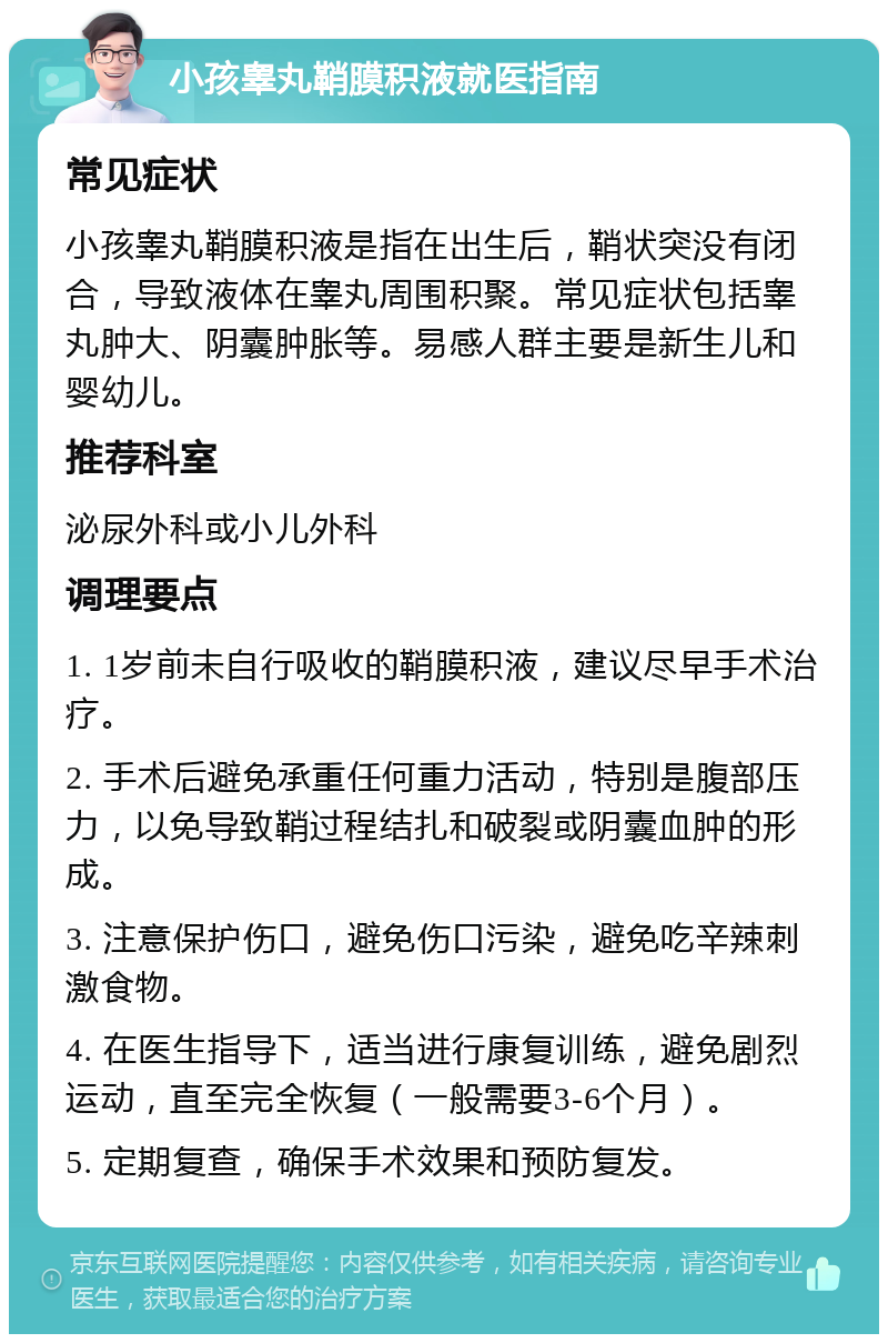 小孩睾丸鞘膜积液就医指南 常见症状 小孩睾丸鞘膜积液是指在出生后，鞘状突没有闭合，导致液体在睾丸周围积聚。常见症状包括睾丸肿大、阴囊肿胀等。易感人群主要是新生儿和婴幼儿。 推荐科室 泌尿外科或小儿外科 调理要点 1. 1岁前未自行吸收的鞘膜积液，建议尽早手术治疗。 2. 手术后避免承重任何重力活动，特别是腹部压力，以免导致鞘过程结扎和破裂或阴囊血肿的形成。 3. 注意保护伤口，避免伤口污染，避免吃辛辣刺激食物。 4. 在医生指导下，适当进行康复训练，避免剧烈运动，直至完全恢复（一般需要3-6个月）。 5. 定期复查，确保手术效果和预防复发。