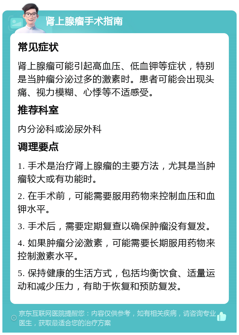 肾上腺瘤手术指南 常见症状 肾上腺瘤可能引起高血压、低血钾等症状，特别是当肿瘤分泌过多的激素时。患者可能会出现头痛、视力模糊、心悸等不适感受。 推荐科室 内分泌科或泌尿外科 调理要点 1. 手术是治疗肾上腺瘤的主要方法，尤其是当肿瘤较大或有功能时。 2. 在手术前，可能需要服用药物来控制血压和血钾水平。 3. 手术后，需要定期复查以确保肿瘤没有复发。 4. 如果肿瘤分泌激素，可能需要长期服用药物来控制激素水平。 5. 保持健康的生活方式，包括均衡饮食、适量运动和减少压力，有助于恢复和预防复发。