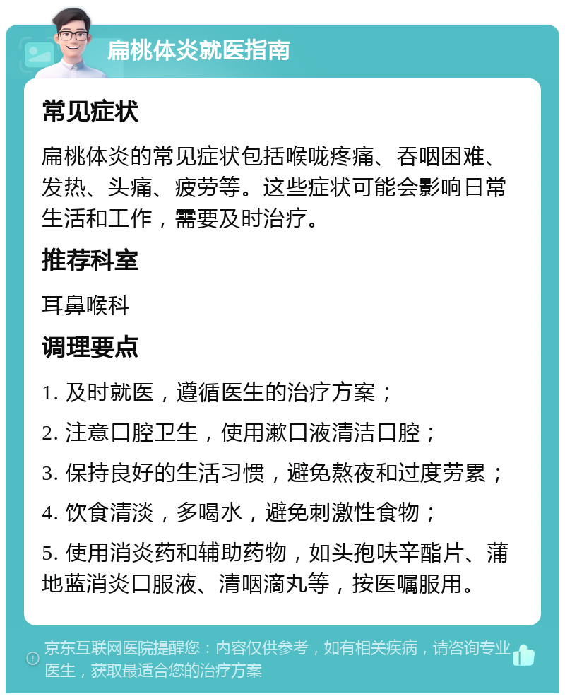 扁桃体炎就医指南 常见症状 扁桃体炎的常见症状包括喉咙疼痛、吞咽困难、发热、头痛、疲劳等。这些症状可能会影响日常生活和工作，需要及时治疗。 推荐科室 耳鼻喉科 调理要点 1. 及时就医，遵循医生的治疗方案； 2. 注意口腔卫生，使用漱口液清洁口腔； 3. 保持良好的生活习惯，避免熬夜和过度劳累； 4. 饮食清淡，多喝水，避免刺激性食物； 5. 使用消炎药和辅助药物，如头孢呋辛酯片、蒲地蓝消炎口服液、清咽滴丸等，按医嘱服用。