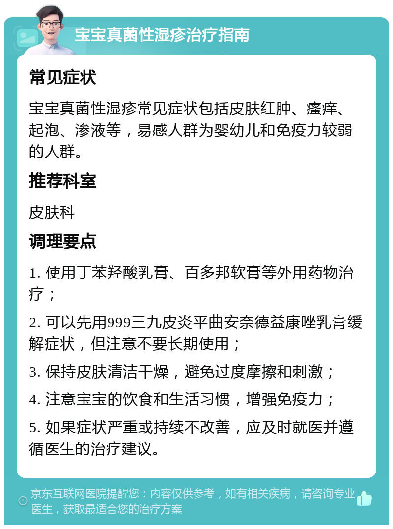 宝宝真菌性湿疹治疗指南 常见症状 宝宝真菌性湿疹常见症状包括皮肤红肿、瘙痒、起泡、渗液等，易感人群为婴幼儿和免疫力较弱的人群。 推荐科室 皮肤科 调理要点 1. 使用丁苯羟酸乳膏、百多邦软膏等外用药物治疗； 2. 可以先用999三九皮炎平曲安奈德益康唑乳膏缓解症状，但注意不要长期使用； 3. 保持皮肤清洁干燥，避免过度摩擦和刺激； 4. 注意宝宝的饮食和生活习惯，增强免疫力； 5. 如果症状严重或持续不改善，应及时就医并遵循医生的治疗建议。