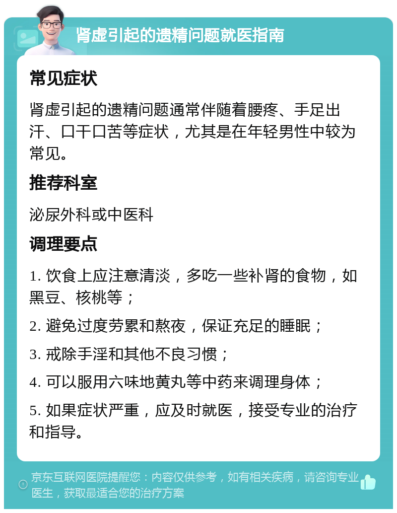 肾虚引起的遗精问题就医指南 常见症状 肾虚引起的遗精问题通常伴随着腰疼、手足出汗、口干口苦等症状，尤其是在年轻男性中较为常见。 推荐科室 泌尿外科或中医科 调理要点 1. 饮食上应注意清淡，多吃一些补肾的食物，如黑豆、核桃等； 2. 避免过度劳累和熬夜，保证充足的睡眠； 3. 戒除手淫和其他不良习惯； 4. 可以服用六味地黄丸等中药来调理身体； 5. 如果症状严重，应及时就医，接受专业的治疗和指导。