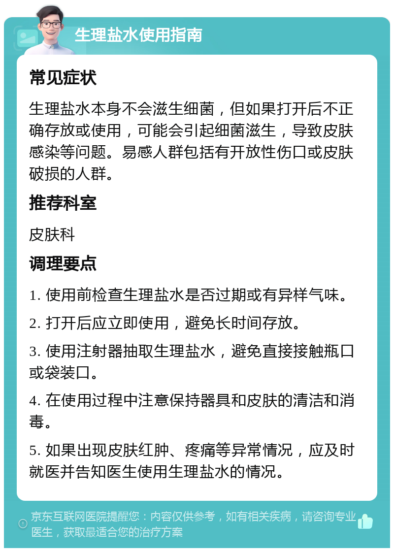 生理盐水使用指南 常见症状 生理盐水本身不会滋生细菌，但如果打开后不正确存放或使用，可能会引起细菌滋生，导致皮肤感染等问题。易感人群包括有开放性伤口或皮肤破损的人群。 推荐科室 皮肤科 调理要点 1. 使用前检查生理盐水是否过期或有异样气味。 2. 打开后应立即使用，避免长时间存放。 3. 使用注射器抽取生理盐水，避免直接接触瓶口或袋装口。 4. 在使用过程中注意保持器具和皮肤的清洁和消毒。 5. 如果出现皮肤红肿、疼痛等异常情况，应及时就医并告知医生使用生理盐水的情况。