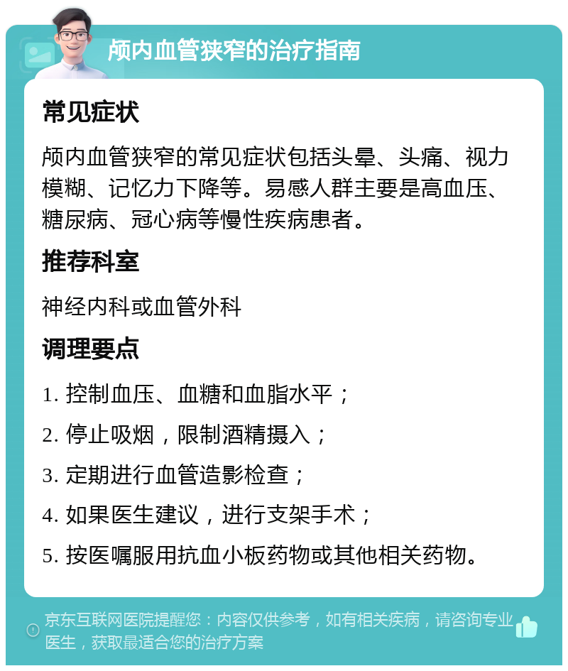 颅内血管狭窄的治疗指南 常见症状 颅内血管狭窄的常见症状包括头晕、头痛、视力模糊、记忆力下降等。易感人群主要是高血压、糖尿病、冠心病等慢性疾病患者。 推荐科室 神经内科或血管外科 调理要点 1. 控制血压、血糖和血脂水平； 2. 停止吸烟，限制酒精摄入； 3. 定期进行血管造影检查； 4. 如果医生建议，进行支架手术； 5. 按医嘱服用抗血小板药物或其他相关药物。