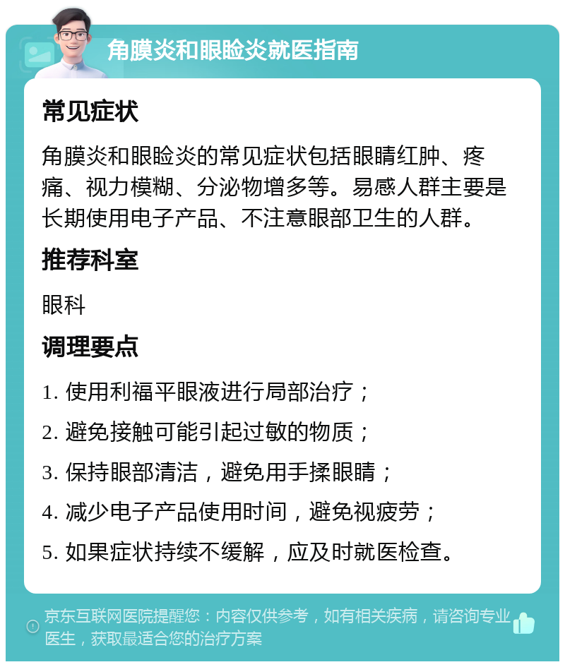 角膜炎和眼睑炎就医指南 常见症状 角膜炎和眼睑炎的常见症状包括眼睛红肿、疼痛、视力模糊、分泌物增多等。易感人群主要是长期使用电子产品、不注意眼部卫生的人群。 推荐科室 眼科 调理要点 1. 使用利福平眼液进行局部治疗； 2. 避免接触可能引起过敏的物质； 3. 保持眼部清洁，避免用手揉眼睛； 4. 减少电子产品使用时间，避免视疲劳； 5. 如果症状持续不缓解，应及时就医检查。