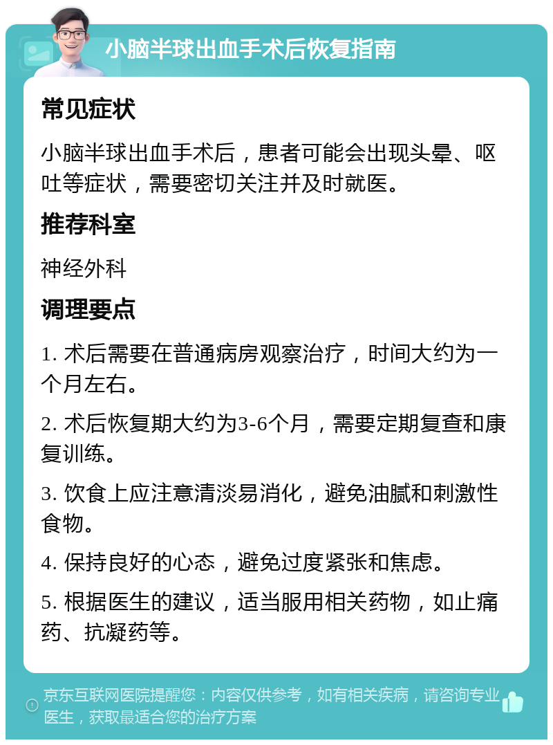 小脑半球出血手术后恢复指南 常见症状 小脑半球出血手术后，患者可能会出现头晕、呕吐等症状，需要密切关注并及时就医。 推荐科室 神经外科 调理要点 1. 术后需要在普通病房观察治疗，时间大约为一个月左右。 2. 术后恢复期大约为3-6个月，需要定期复查和康复训练。 3. 饮食上应注意清淡易消化，避免油腻和刺激性食物。 4. 保持良好的心态，避免过度紧张和焦虑。 5. 根据医生的建议，适当服用相关药物，如止痛药、抗凝药等。