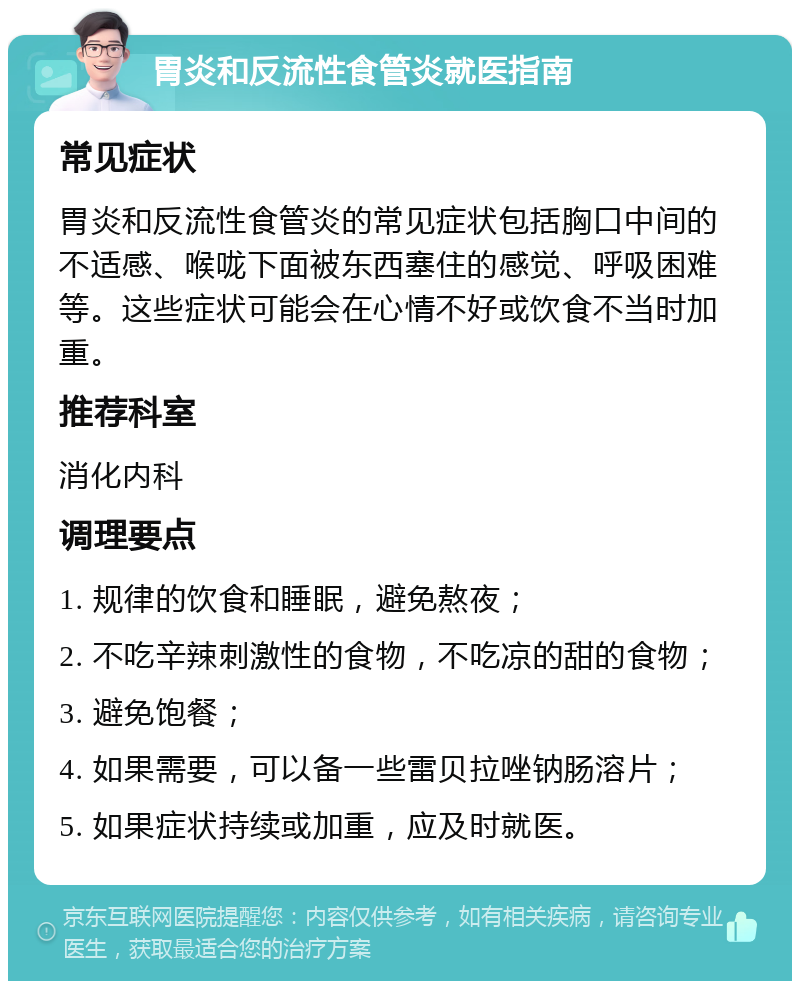 胃炎和反流性食管炎就医指南 常见症状 胃炎和反流性食管炎的常见症状包括胸口中间的不适感、喉咙下面被东西塞住的感觉、呼吸困难等。这些症状可能会在心情不好或饮食不当时加重。 推荐科室 消化内科 调理要点 1. 规律的饮食和睡眠，避免熬夜； 2. 不吃辛辣刺激性的食物，不吃凉的甜的食物； 3. 避免饱餐； 4. 如果需要，可以备一些雷贝拉唑钠肠溶片； 5. 如果症状持续或加重，应及时就医。