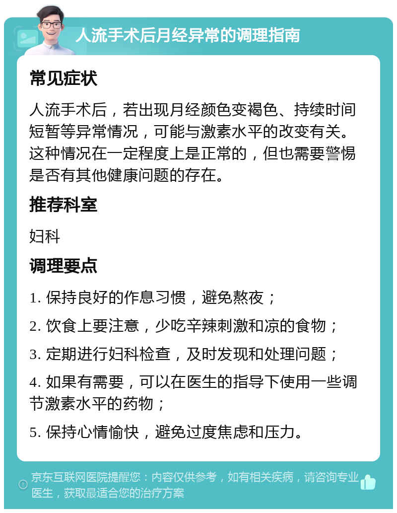 人流手术后月经异常的调理指南 常见症状 人流手术后，若出现月经颜色变褐色、持续时间短暂等异常情况，可能与激素水平的改变有关。这种情况在一定程度上是正常的，但也需要警惕是否有其他健康问题的存在。 推荐科室 妇科 调理要点 1. 保持良好的作息习惯，避免熬夜； 2. 饮食上要注意，少吃辛辣刺激和凉的食物； 3. 定期进行妇科检查，及时发现和处理问题； 4. 如果有需要，可以在医生的指导下使用一些调节激素水平的药物； 5. 保持心情愉快，避免过度焦虑和压力。