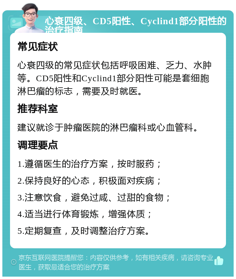 心衰四级、CD5阳性、Cyclind1部分阳性的治疗指南 常见症状 心衰四级的常见症状包括呼吸困难、乏力、水肿等。CD5阳性和Cyclind1部分阳性可能是套细胞淋巴瘤的标志，需要及时就医。 推荐科室 建议就诊于肿瘤医院的淋巴瘤科或心血管科。 调理要点 1.遵循医生的治疗方案，按时服药； 2.保持良好的心态，积极面对疾病； 3.注意饮食，避免过咸、过甜的食物； 4.适当进行体育锻炼，增强体质； 5.定期复查，及时调整治疗方案。