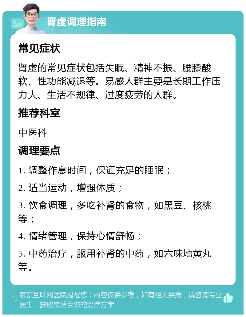 肾虚调理指南 常见症状 肾虚的常见症状包括失眠、精神不振、腰膝酸软、性功能减退等。易感人群主要是长期工作压力大、生活不规律、过度疲劳的人群。 推荐科室 中医科 调理要点 1. 调整作息时间，保证充足的睡眠； 2. 适当运动，增强体质； 3. 饮食调理，多吃补肾的食物，如黑豆、核桃等； 4. 情绪管理，保持心情舒畅； 5. 中药治疗，服用补肾的中药，如六味地黄丸等。