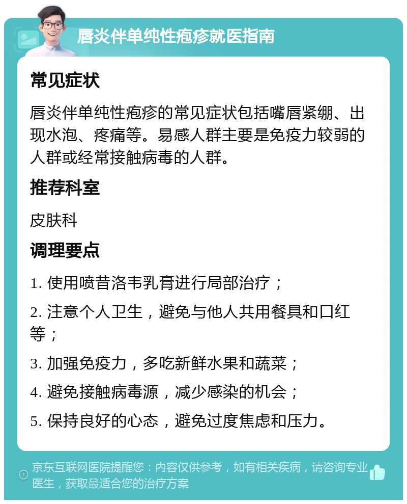 唇炎伴单纯性疱疹就医指南 常见症状 唇炎伴单纯性疱疹的常见症状包括嘴唇紧绷、出现水泡、疼痛等。易感人群主要是免疫力较弱的人群或经常接触病毒的人群。 推荐科室 皮肤科 调理要点 1. 使用喷昔洛韦乳膏进行局部治疗； 2. 注意个人卫生，避免与他人共用餐具和口红等； 3. 加强免疫力，多吃新鲜水果和蔬菜； 4. 避免接触病毒源，减少感染的机会； 5. 保持良好的心态，避免过度焦虑和压力。