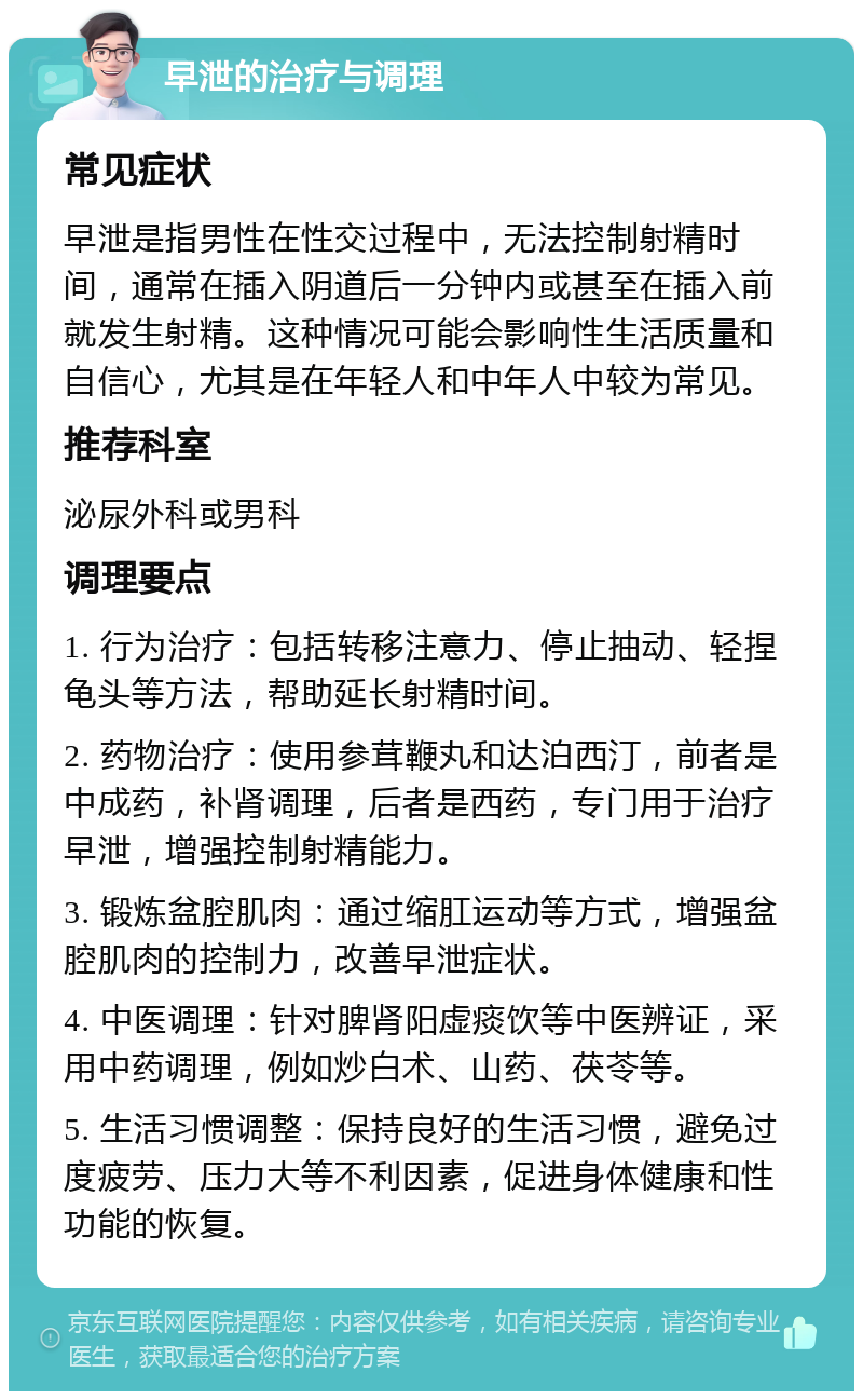 早泄的治疗与调理 常见症状 早泄是指男性在性交过程中，无法控制射精时间，通常在插入阴道后一分钟内或甚至在插入前就发生射精。这种情况可能会影响性生活质量和自信心，尤其是在年轻人和中年人中较为常见。 推荐科室 泌尿外科或男科 调理要点 1. 行为治疗：包括转移注意力、停止抽动、轻捏龟头等方法，帮助延长射精时间。 2. 药物治疗：使用参茸鞭丸和达泊西汀，前者是中成药，补肾调理，后者是西药，专门用于治疗早泄，增强控制射精能力。 3. 锻炼盆腔肌肉：通过缩肛运动等方式，增强盆腔肌肉的控制力，改善早泄症状。 4. 中医调理：针对脾肾阳虚痰饮等中医辨证，采用中药调理，例如炒白术、山药、茯苓等。 5. 生活习惯调整：保持良好的生活习惯，避免过度疲劳、压力大等不利因素，促进身体健康和性功能的恢复。