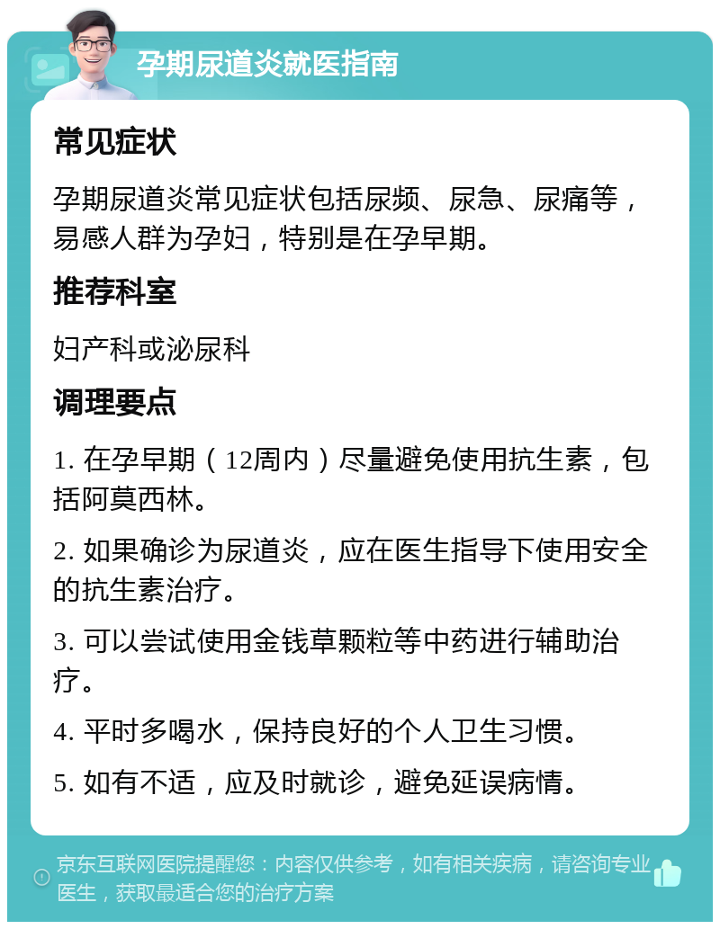 孕期尿道炎就医指南 常见症状 孕期尿道炎常见症状包括尿频、尿急、尿痛等，易感人群为孕妇，特别是在孕早期。 推荐科室 妇产科或泌尿科 调理要点 1. 在孕早期（12周内）尽量避免使用抗生素，包括阿莫西林。 2. 如果确诊为尿道炎，应在医生指导下使用安全的抗生素治疗。 3. 可以尝试使用金钱草颗粒等中药进行辅助治疗。 4. 平时多喝水，保持良好的个人卫生习惯。 5. 如有不适，应及时就诊，避免延误病情。