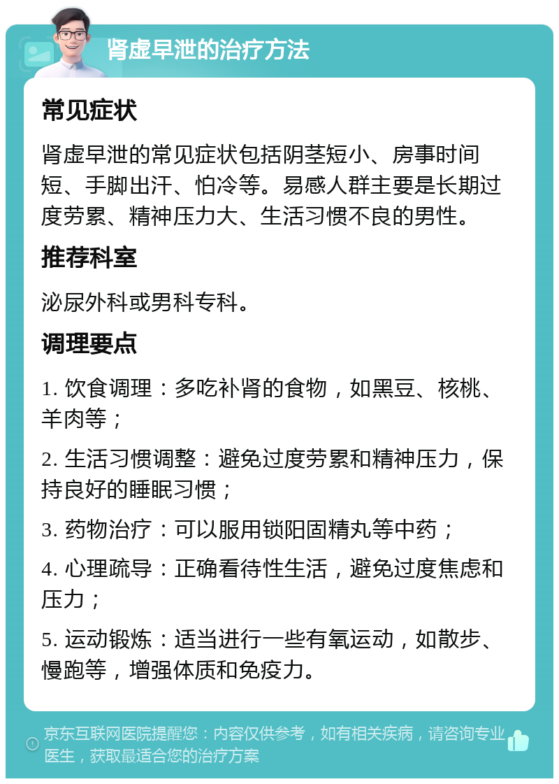 肾虚早泄的治疗方法 常见症状 肾虚早泄的常见症状包括阴茎短小、房事时间短、手脚出汗、怕冷等。易感人群主要是长期过度劳累、精神压力大、生活习惯不良的男性。 推荐科室 泌尿外科或男科专科。 调理要点 1. 饮食调理：多吃补肾的食物，如黑豆、核桃、羊肉等； 2. 生活习惯调整：避免过度劳累和精神压力，保持良好的睡眠习惯； 3. 药物治疗：可以服用锁阳固精丸等中药； 4. 心理疏导：正确看待性生活，避免过度焦虑和压力； 5. 运动锻炼：适当进行一些有氧运动，如散步、慢跑等，增强体质和免疫力。