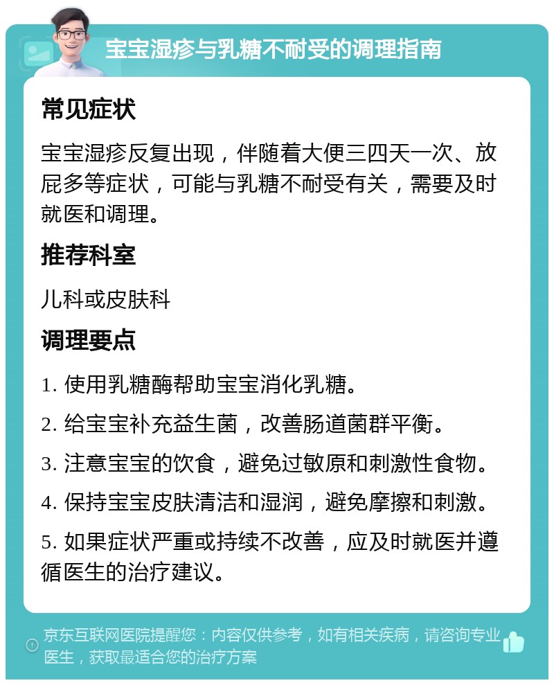 宝宝湿疹与乳糖不耐受的调理指南 常见症状 宝宝湿疹反复出现，伴随着大便三四天一次、放屁多等症状，可能与乳糖不耐受有关，需要及时就医和调理。 推荐科室 儿科或皮肤科 调理要点 1. 使用乳糖酶帮助宝宝消化乳糖。 2. 给宝宝补充益生菌，改善肠道菌群平衡。 3. 注意宝宝的饮食，避免过敏原和刺激性食物。 4. 保持宝宝皮肤清洁和湿润，避免摩擦和刺激。 5. 如果症状严重或持续不改善，应及时就医并遵循医生的治疗建议。