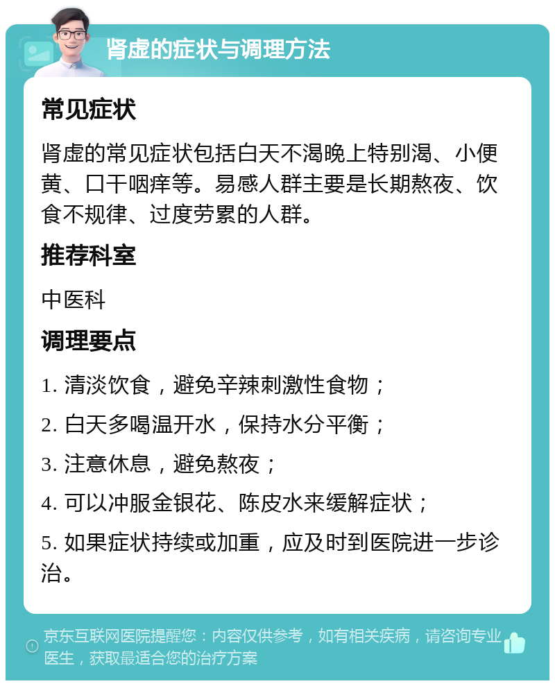 肾虚的症状与调理方法 常见症状 肾虚的常见症状包括白天不渴晚上特别渴、小便黄、口干咽痒等。易感人群主要是长期熬夜、饮食不规律、过度劳累的人群。 推荐科室 中医科 调理要点 1. 清淡饮食，避免辛辣刺激性食物； 2. 白天多喝温开水，保持水分平衡； 3. 注意休息，避免熬夜； 4. 可以冲服金银花、陈皮水来缓解症状； 5. 如果症状持续或加重，应及时到医院进一步诊治。