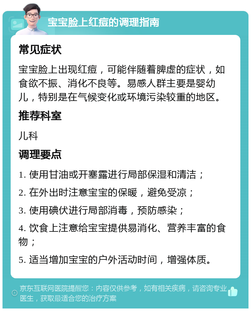 宝宝脸上红痘的调理指南 常见症状 宝宝脸上出现红痘，可能伴随着脾虚的症状，如食欲不振、消化不良等。易感人群主要是婴幼儿，特别是在气候变化或环境污染较重的地区。 推荐科室 儿科 调理要点 1. 使用甘油或开塞露进行局部保湿和清洁； 2. 在外出时注意宝宝的保暖，避免受凉； 3. 使用碘伏进行局部消毒，预防感染； 4. 饮食上注意给宝宝提供易消化、营养丰富的食物； 5. 适当增加宝宝的户外活动时间，增强体质。