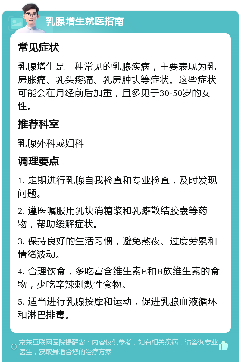 乳腺增生就医指南 常见症状 乳腺增生是一种常见的乳腺疾病，主要表现为乳房胀痛、乳头疼痛、乳房肿块等症状。这些症状可能会在月经前后加重，且多见于30-50岁的女性。 推荐科室 乳腺外科或妇科 调理要点 1. 定期进行乳腺自我检查和专业检查，及时发现问题。 2. 遵医嘱服用乳块消糖浆和乳癖散结胶囊等药物，帮助缓解症状。 3. 保持良好的生活习惯，避免熬夜、过度劳累和情绪波动。 4. 合理饮食，多吃富含维生素E和B族维生素的食物，少吃辛辣刺激性食物。 5. 适当进行乳腺按摩和运动，促进乳腺血液循环和淋巴排毒。