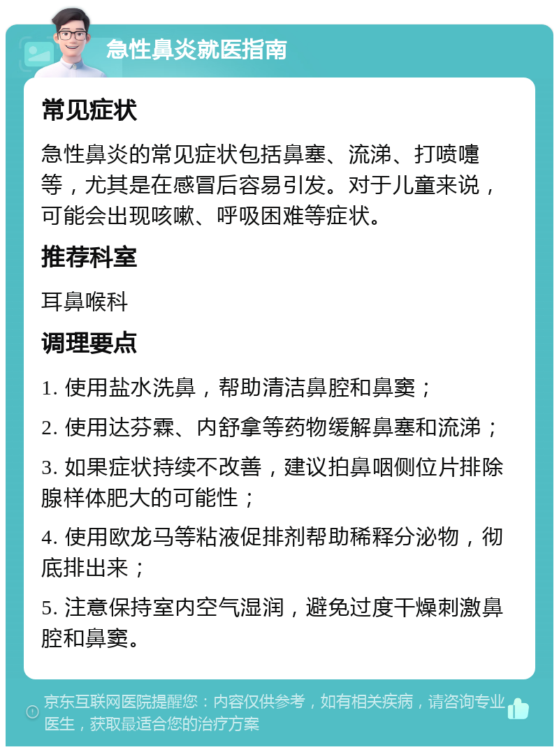 急性鼻炎就医指南 常见症状 急性鼻炎的常见症状包括鼻塞、流涕、打喷嚏等，尤其是在感冒后容易引发。对于儿童来说，可能会出现咳嗽、呼吸困难等症状。 推荐科室 耳鼻喉科 调理要点 1. 使用盐水洗鼻，帮助清洁鼻腔和鼻窦； 2. 使用达芬霖、内舒拿等药物缓解鼻塞和流涕； 3. 如果症状持续不改善，建议拍鼻咽侧位片排除腺样体肥大的可能性； 4. 使用欧龙马等粘液促排剂帮助稀释分泌物，彻底排出来； 5. 注意保持室内空气湿润，避免过度干燥刺激鼻腔和鼻窦。