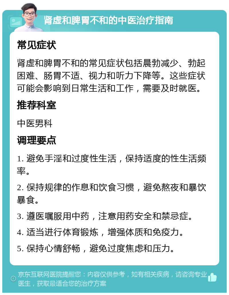 肾虚和脾胃不和的中医治疗指南 常见症状 肾虚和脾胃不和的常见症状包括晨勃减少、勃起困难、肠胃不适、视力和听力下降等。这些症状可能会影响到日常生活和工作，需要及时就医。 推荐科室 中医男科 调理要点 1. 避免手淫和过度性生活，保持适度的性生活频率。 2. 保持规律的作息和饮食习惯，避免熬夜和暴饮暴食。 3. 遵医嘱服用中药，注意用药安全和禁忌症。 4. 适当进行体育锻炼，增强体质和免疫力。 5. 保持心情舒畅，避免过度焦虑和压力。