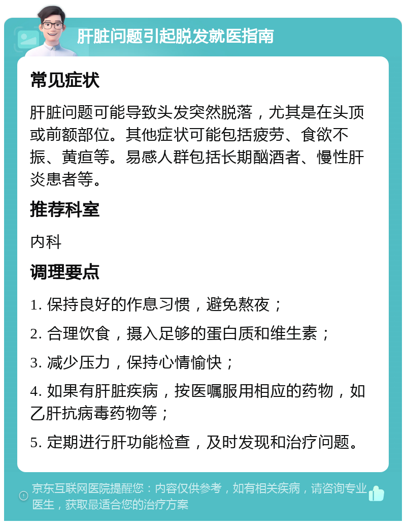 肝脏问题引起脱发就医指南 常见症状 肝脏问题可能导致头发突然脱落，尤其是在头顶或前额部位。其他症状可能包括疲劳、食欲不振、黄疸等。易感人群包括长期酗酒者、慢性肝炎患者等。 推荐科室 内科 调理要点 1. 保持良好的作息习惯，避免熬夜； 2. 合理饮食，摄入足够的蛋白质和维生素； 3. 减少压力，保持心情愉快； 4. 如果有肝脏疾病，按医嘱服用相应的药物，如乙肝抗病毒药物等； 5. 定期进行肝功能检查，及时发现和治疗问题。