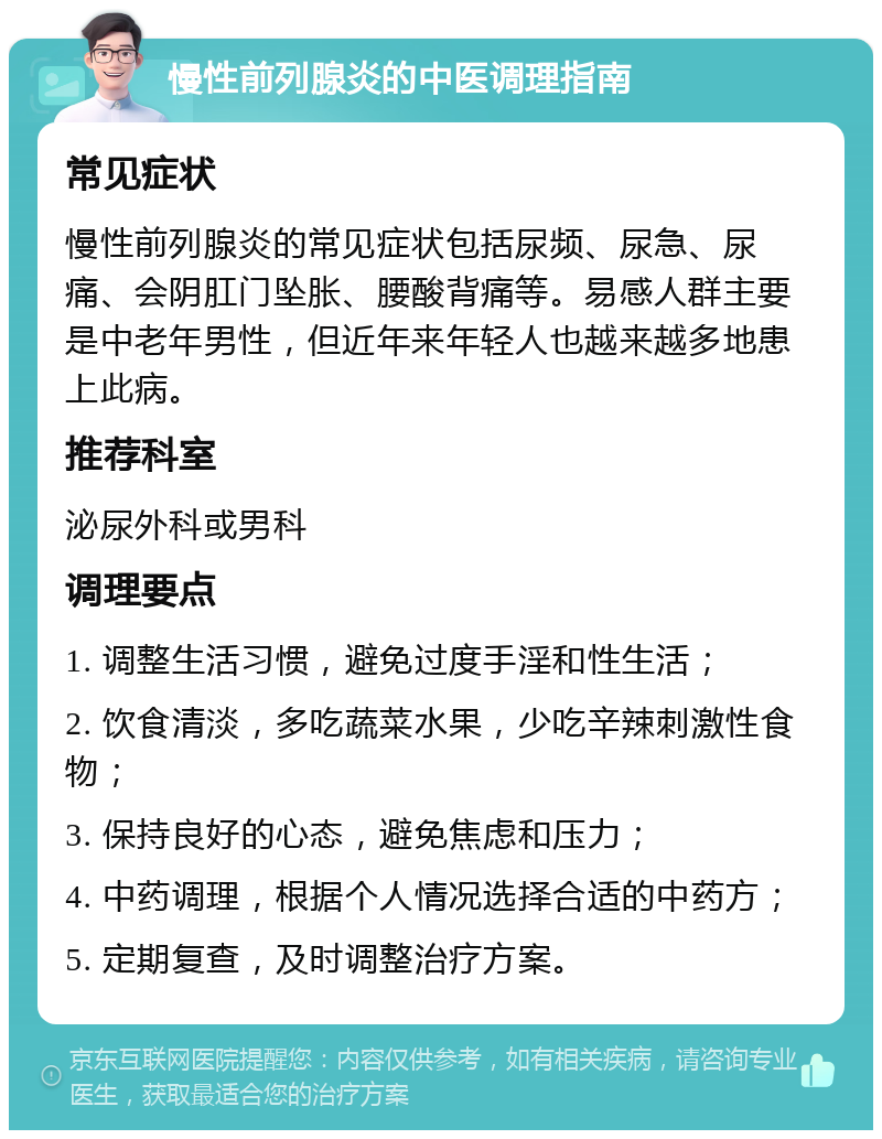 慢性前列腺炎的中医调理指南 常见症状 慢性前列腺炎的常见症状包括尿频、尿急、尿痛、会阴肛门坠胀、腰酸背痛等。易感人群主要是中老年男性，但近年来年轻人也越来越多地患上此病。 推荐科室 泌尿外科或男科 调理要点 1. 调整生活习惯，避免过度手淫和性生活； 2. 饮食清淡，多吃蔬菜水果，少吃辛辣刺激性食物； 3. 保持良好的心态，避免焦虑和压力； 4. 中药调理，根据个人情况选择合适的中药方； 5. 定期复查，及时调整治疗方案。