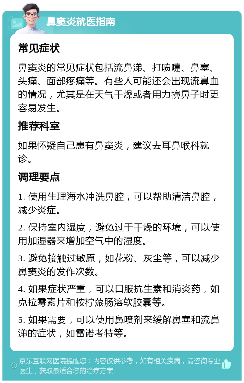 鼻窦炎就医指南 常见症状 鼻窦炎的常见症状包括流鼻涕、打喷嚏、鼻塞、头痛、面部疼痛等。有些人可能还会出现流鼻血的情况，尤其是在天气干燥或者用力擤鼻子时更容易发生。 推荐科室 如果怀疑自己患有鼻窦炎，建议去耳鼻喉科就诊。 调理要点 1. 使用生理海水冲洗鼻腔，可以帮助清洁鼻腔，减少炎症。 2. 保持室内湿度，避免过于干燥的环境，可以使用加湿器来增加空气中的湿度。 3. 避免接触过敏原，如花粉、灰尘等，可以减少鼻窦炎的发作次数。 4. 如果症状严重，可以口服抗生素和消炎药，如克拉霉素片和桉柠蒎肠溶软胶囊等。 5. 如果需要，可以使用鼻喷剂来缓解鼻塞和流鼻涕的症状，如雷诺考特等。