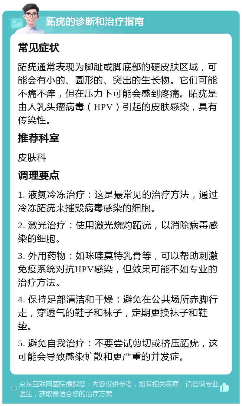 跖疣的诊断和治疗指南 常见症状 跖疣通常表现为脚趾或脚底部的硬皮肤区域，可能会有小的、圆形的、突出的生长物。它们可能不痛不痒，但在压力下可能会感到疼痛。跖疣是由人乳头瘤病毒（HPV）引起的皮肤感染，具有传染性。 推荐科室 皮肤科 调理要点 1. 液氮冷冻治疗：这是最常见的治疗方法，通过冷冻跖疣来摧毁病毒感染的细胞。 2. 激光治疗：使用激光烧灼跖疣，以消除病毒感染的细胞。 3. 外用药物：如咪喹莫特乳膏等，可以帮助刺激免疫系统对抗HPV感染，但效果可能不如专业的治疗方法。 4. 保持足部清洁和干燥：避免在公共场所赤脚行走，穿透气的鞋子和袜子，定期更换袜子和鞋垫。 5. 避免自我治疗：不要尝试剪切或挤压跖疣，这可能会导致感染扩散和更严重的并发症。