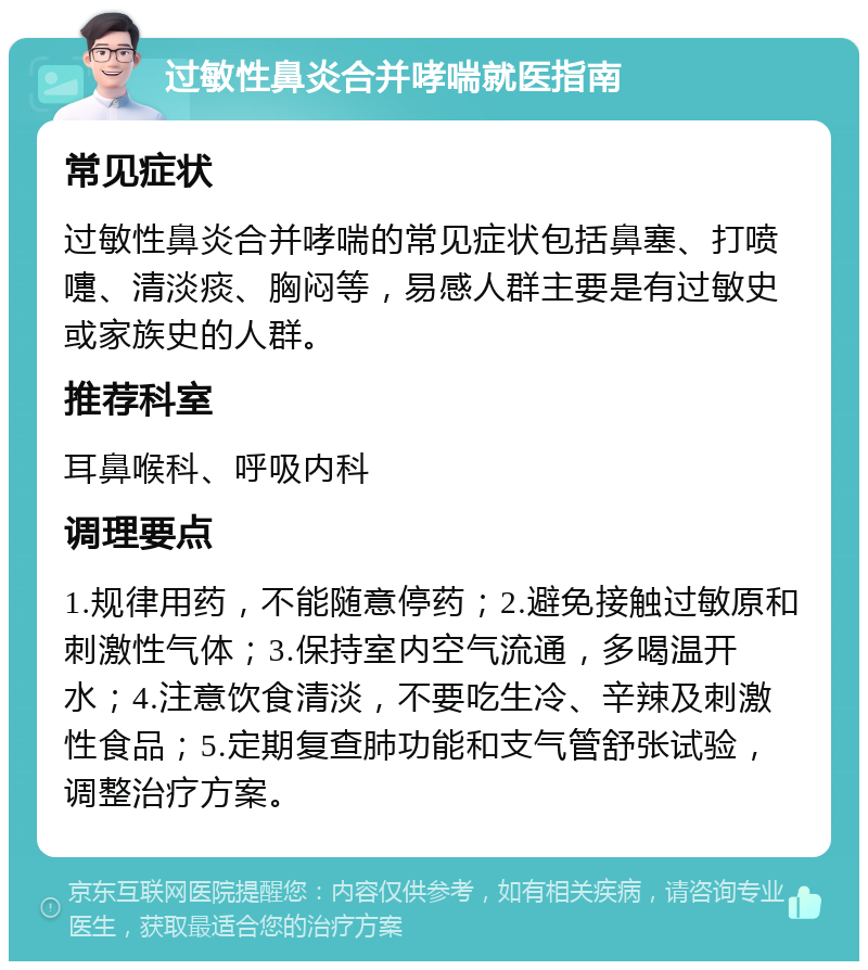 过敏性鼻炎合并哮喘就医指南 常见症状 过敏性鼻炎合并哮喘的常见症状包括鼻塞、打喷嚏、清淡痰、胸闷等，易感人群主要是有过敏史或家族史的人群。 推荐科室 耳鼻喉科、呼吸内科 调理要点 1.规律用药，不能随意停药；2.避免接触过敏原和刺激性气体；3.保持室内空气流通，多喝温开水；4.注意饮食清淡，不要吃生冷、辛辣及刺激性食品；5.定期复查肺功能和支气管舒张试验，调整治疗方案。