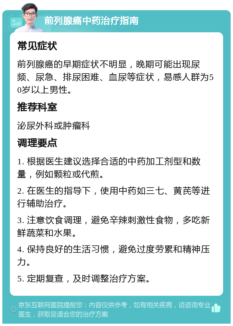 前列腺癌中药治疗指南 常见症状 前列腺癌的早期症状不明显，晚期可能出现尿频、尿急、排尿困难、血尿等症状，易感人群为50岁以上男性。 推荐科室 泌尿外科或肿瘤科 调理要点 1. 根据医生建议选择合适的中药加工剂型和数量，例如颗粒或代煎。 2. 在医生的指导下，使用中药如三七、黄芪等进行辅助治疗。 3. 注意饮食调理，避免辛辣刺激性食物，多吃新鲜蔬菜和水果。 4. 保持良好的生活习惯，避免过度劳累和精神压力。 5. 定期复查，及时调整治疗方案。